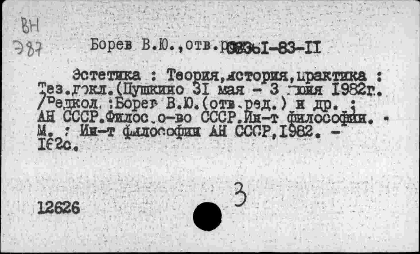 ﻿ЪЫ Борев В.Ю.эОтв.рдвэы^з-П
Эстетика : Теория,история,практика Тез.дэкл. (Пушкино 31 мая - 3 .тоня 1982г. Ледкол. ’.Боре г В.Ю.Сотв^ред.) я др. : АН СССР.Филос.о-во СССР.Ин-т философии. М. ? Ин-т философии АН СССР,1982. 162с.
12626
3